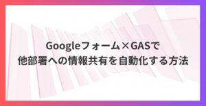 Googleフォーム×GASで業務効率化！他部署への情報共有を自動化する方法